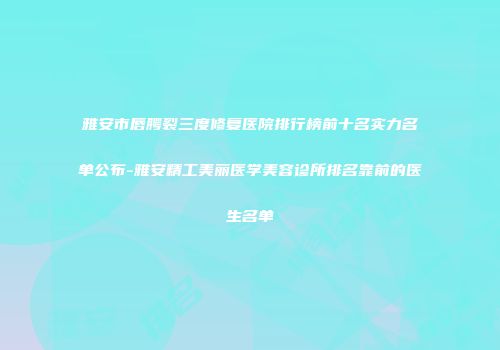 雅安市唇腭裂三度修复医院排行榜前十名实力名单公布-雅安精工美丽医学美容诊所排名靠前的医生名单