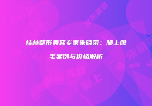 桂林整形美容专家朱晓荣：脚上脱毛案例与价格解析