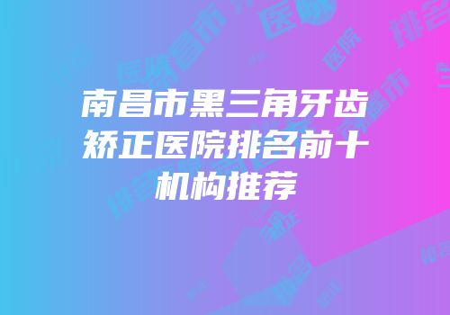 南昌市黑三角牙齿矫正医院排名前十机构推荐