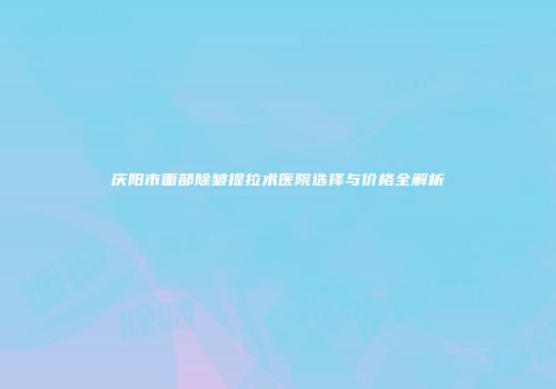 庆阳市面部除皱提拉术医院选择与价格全解析