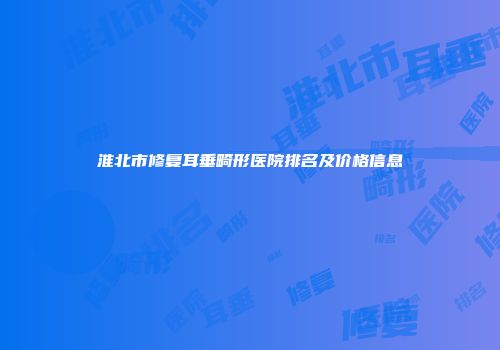 淮北市修复耳垂畸形医院排名及价格信息