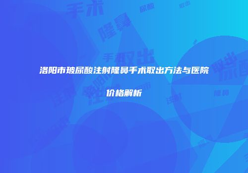 洛阳市玻尿酸注射隆鼻手术取出方法与医院价格解析