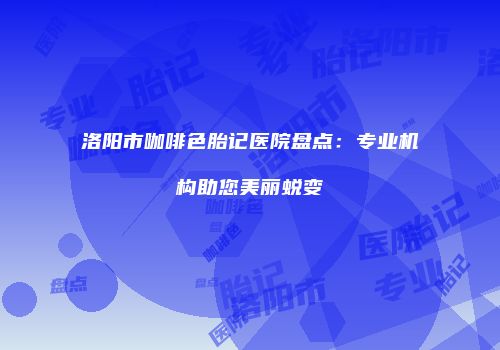 洛阳市咖啡色胎记医院盘点：专业机构助您美丽蜕变