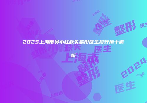 2025上海市鼻小柱缺失整形医生排行前十解析