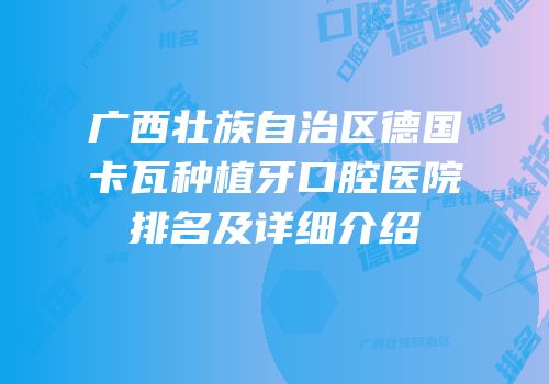 广西壮族自治区德国卡瓦种植牙口腔医院排名及详细介绍