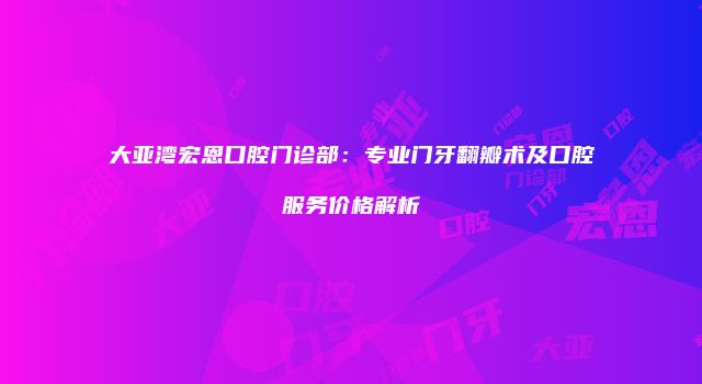 大亚湾宏恩口腔门诊部：专业门牙翻瓣术及口腔服务价格解析