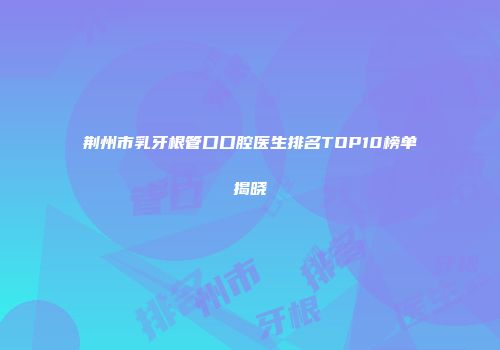 荆州市乳牙根管口口腔医生排名TOP10榜单揭晓