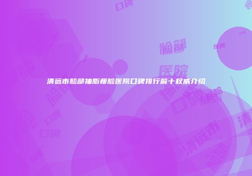 清远市脸部抽脂瘦脸医院口碑排行前十权威介绍