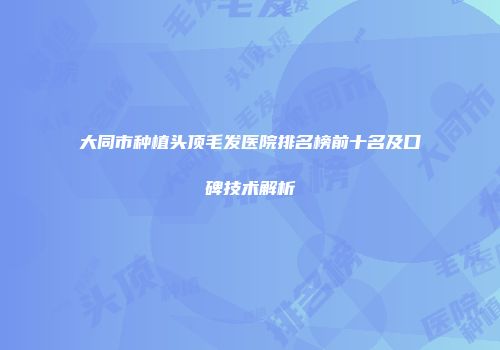 大同市种植头顶毛发医院排名榜前十名及口碑技术解析