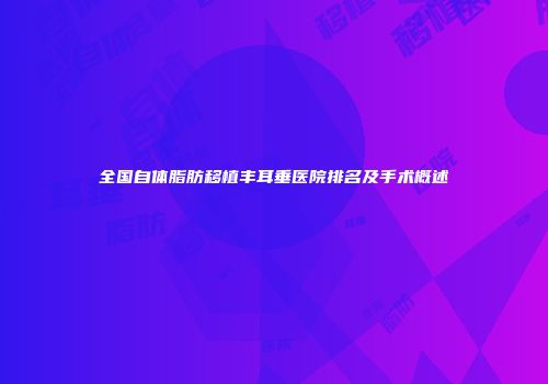全国自体脂肪移植丰耳垂医院排名及手术概述