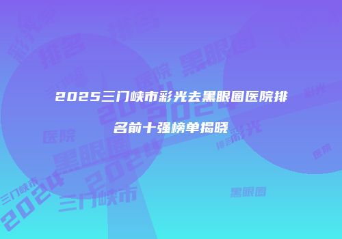 2025三门峡市彩光去黑眼圈医院排名前十强榜单揭晓