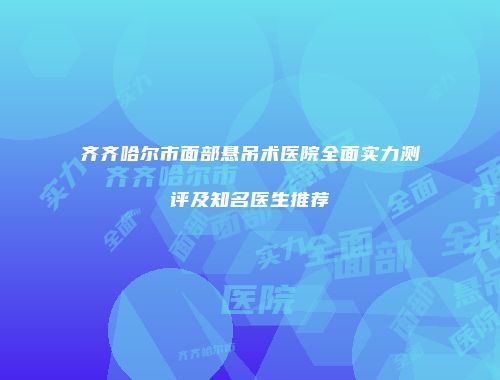 齐齐哈尔市面部悬吊术医院全面实力测评及知名医生推荐