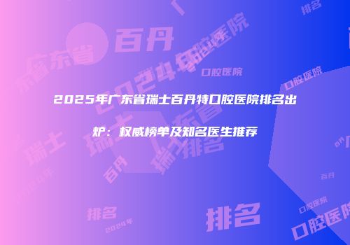 2025年广东省瑞士百丹特口腔医院排名出炉：权威榜单及知名医生推荐
