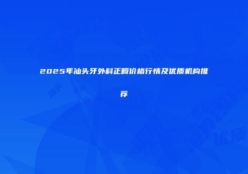 2025年汕头牙外科正畸价格行情及优质机构推荐