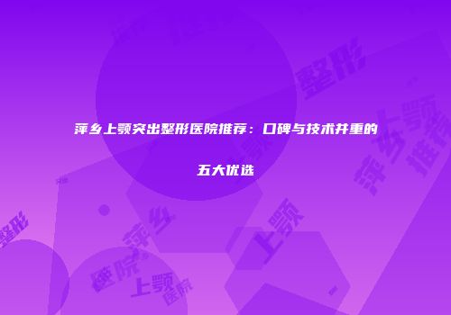 萍乡上颚突出整形医院推荐：口碑与技术并重的五大优选