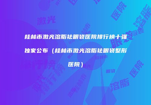 桂林市激光溶脂祛眼袋医院排行榜十强独家公布（桂林市激光溶脂祛眼袋整形医院）