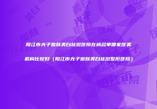 阳江市光子嫩肤美白祛斑医院在榜名单哪家医美机构比较好（阳江市光子嫩肤美白祛斑整形医院）
