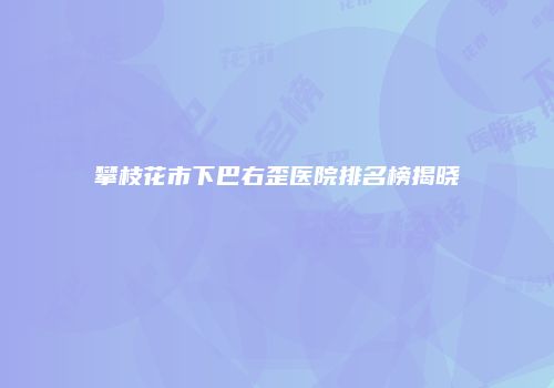 攀枝花市下巴右歪医院排名榜揭晓