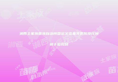 湘西土家族苗族自治州固定义齿基牙医院排行榜前十位揭晓