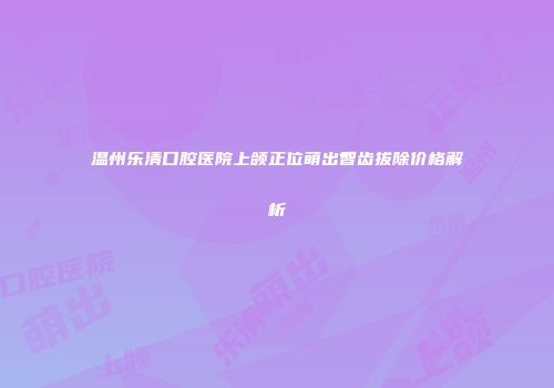 温州乐清口腔医院上颌正位萌出智齿拔除价格解析