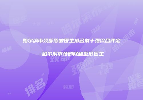 哈尔滨市颈部除皱医生排名前十强综合评定-哈尔滨市颈部除皱整形医生