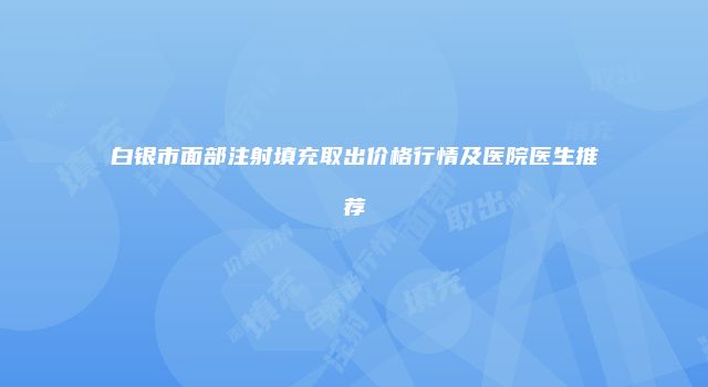 白银市面部注射填充取出价格行情及医院医生推荐
