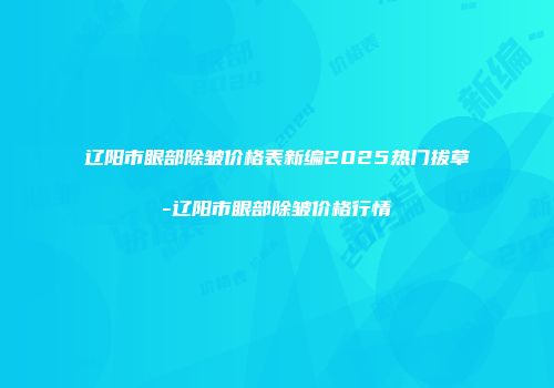 辽阳市眼部除皱价格表新编2025热门拔草-辽阳市眼部除皱价格行情