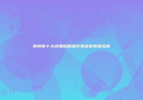 荆州市十大线雕脸部提升美容医院排名榜