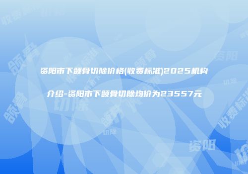 资阳市下颌骨切除价格(收费标准)2025机构介绍-资阳市下颌骨切除均价为23557元