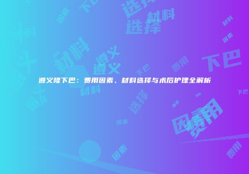遵义隆下巴：费用因素、材料选择与术后护理全解析