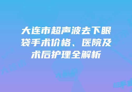 大连市超声波去下眼袋手术价格、医院及术后护理全解析