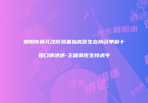 朝阳市鼻孔改形鼻基抬高医生在榜名单前十强口碑讲述-王稚英医生技术牛