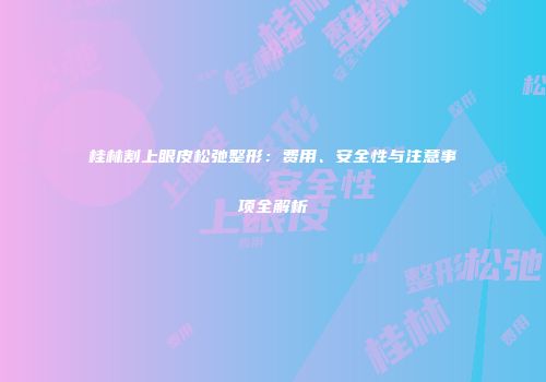 桂林割上眼皮松弛整形：费用、安全性与注意事项全解析