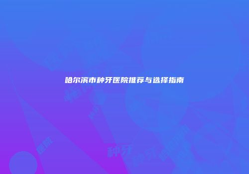 哈尔滨市种牙医院推荐与选择指南