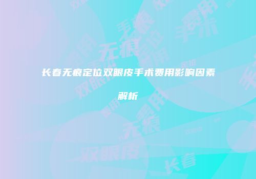 长春无痕定位双眼皮手术费用影响因素解析