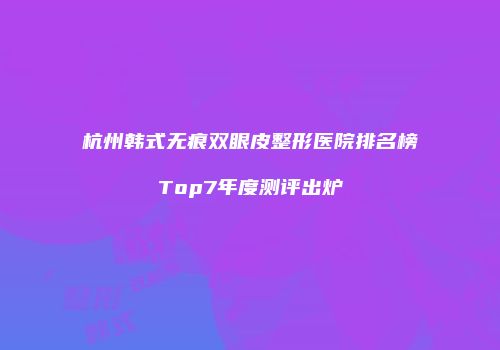 杭州韩式无痕双眼皮整形医院排名榜Top7年度测评出炉