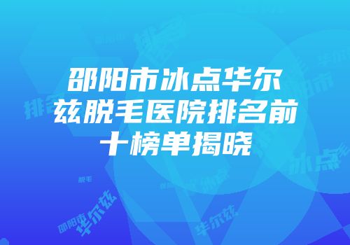 邵阳市冰点华尔兹脱毛医院排名前十榜单揭晓