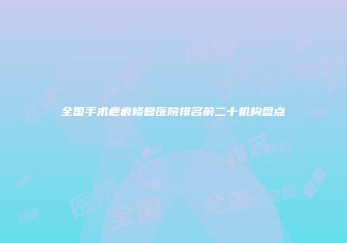 全国手术疤痕修复医院排名前二十机构盘点