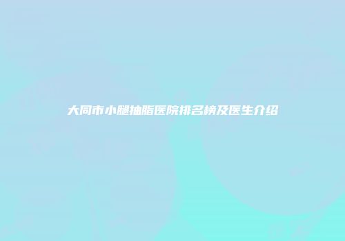 大同市小腿抽脂医院排名榜及医生介绍