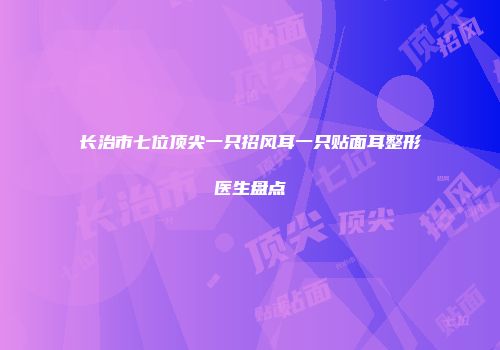 长治市七位顶尖一只招风耳一只贴面耳整形医生盘点