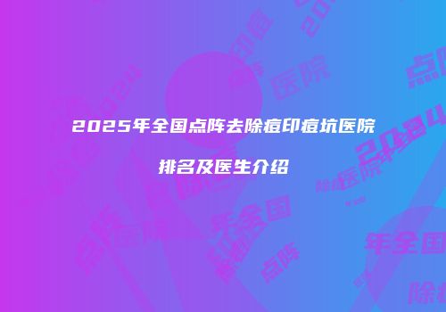 2025年全国点阵去除痘印痘坑医院排名及医生介绍