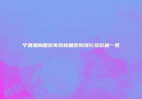 宁夏隆胸整形失败修复医院排行及价格一览