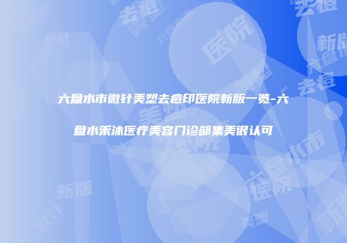 六盘水市微针美塑去痘印医院新版一览-六盘水禾沐医疗美容门诊部集美很认可