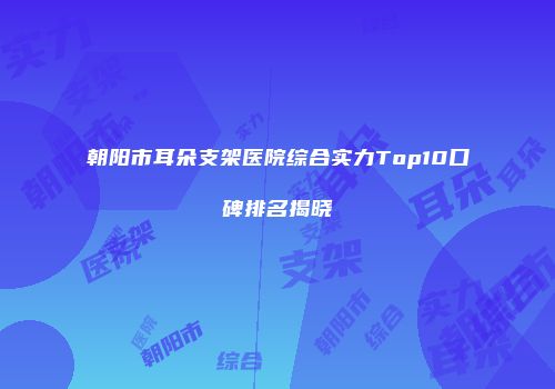 朝阳市耳朵支架医院综合实力Top10口碑排名揭晓