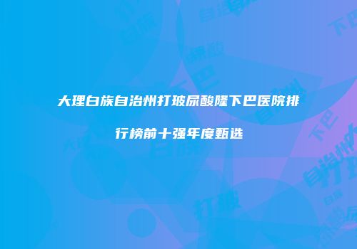 大理白族自治州打玻尿酸隆下巴医院排行榜前十强年度甄选