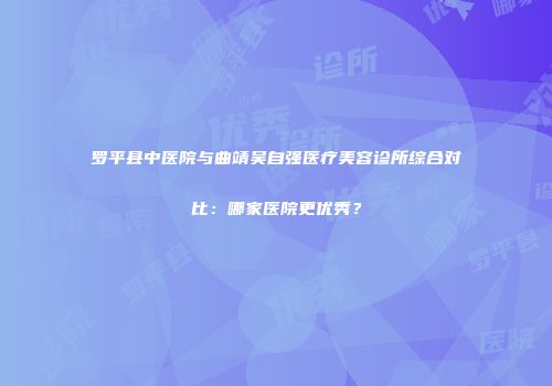 罗平县中医院与曲靖吴自强医疗美容诊所综合对比：哪家医院更优秀？