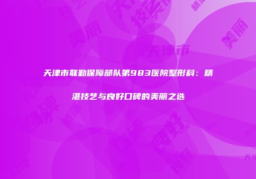 天津市联勤保障部队第983医院整形科：精湛技艺与良好口碑的美丽之选