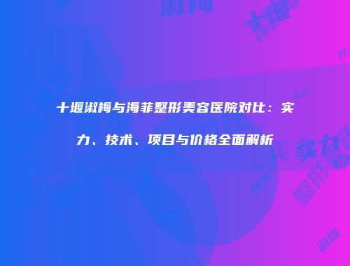 十堰淑梅与海菲整形美容医院对比：实力、技术、项目与价格全面解析