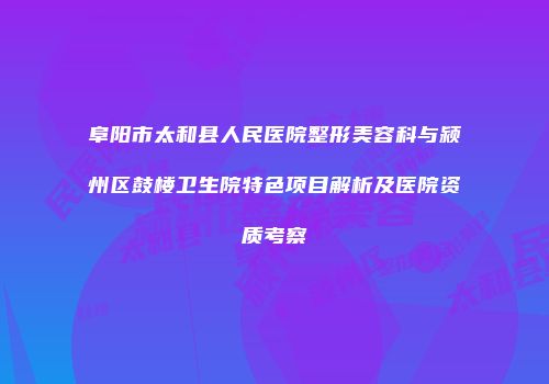 阜阳市太和县人民医院整形美容科与颍州区鼓楼卫生院特色项目解析及医院资质考察