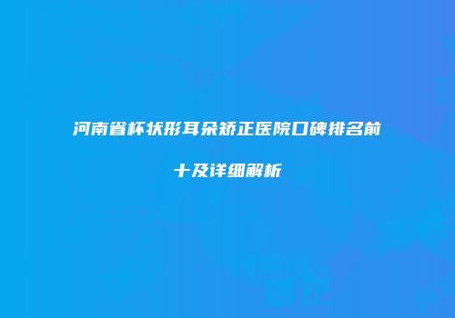 河南省杯状形耳朵矫正医院口碑排名前十及详细解析
